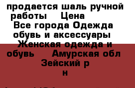 продается шаль ручной работы  › Цена ­ 1 300 - Все города Одежда, обувь и аксессуары » Женская одежда и обувь   . Амурская обл.,Зейский р-н